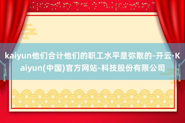 kaiyun他们合计他们的职工水平是弥散的-开云·Kaiyun(中国)官方网站-科技股份有限公司