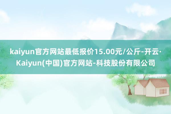kaiyun官方网站最低报价15.00元/公斤-开云·Kaiyun(中国)官方网站-科技股份有限公司