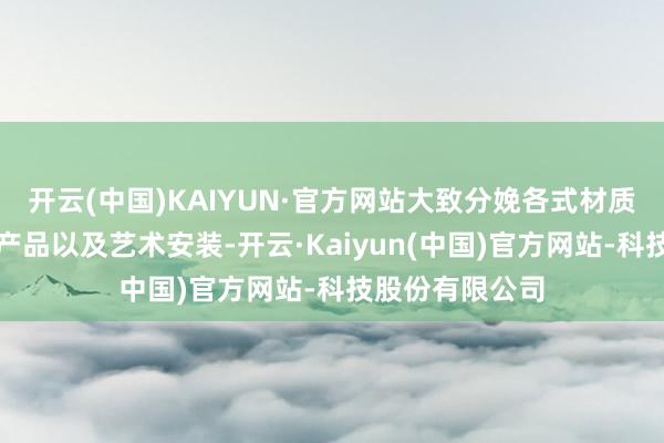 开云(中国)KAIYUN·官方网站大致分娩各式材质、各式作风的产品以及艺术安装-开云·Kaiyun(中国)官方网站-科技股份有限公司