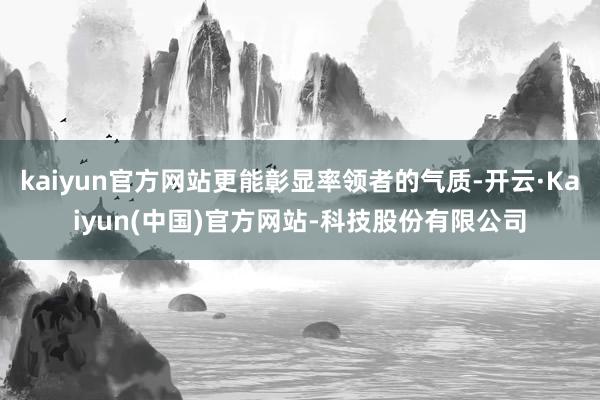 kaiyun官方网站更能彰显率领者的气质-开云·Kaiyun(中国)官方网站-科技股份有限公司