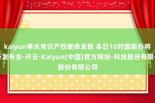 kaiyun事关常识产权使命发扬 本日10时国新办将举行发布会-开云·Kaiyun(中国)官方网站-科技股份有限公司
