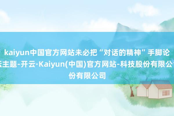 kaiyun中国官方网站未必把“对话的精神”手脚论坛主题-开云·Kaiyun(中国)官方网站-科技股份有限公司