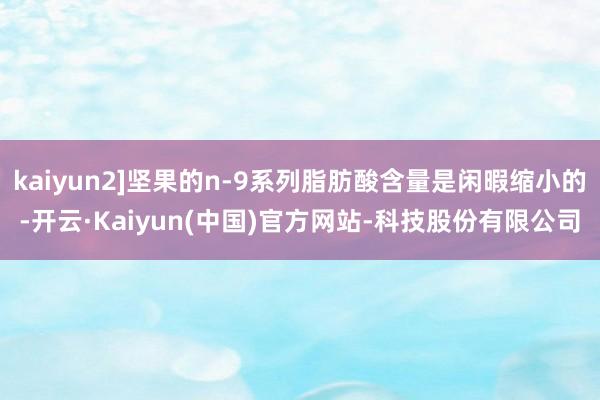 kaiyun2]坚果的n-9系列脂肪酸含量是闲暇缩小的-开云·Kaiyun(中国)官方网站-科技股份有限公司