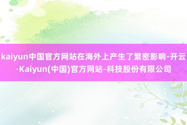 kaiyun中国官方网站在海外上产生了繁密影响-开云·Kaiyun(中国)官方网站-科技股份有限公司