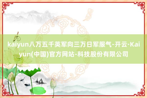 kaiyun八万五千英军向三万日军服气-开云·Kaiyun(中国)官方网站-科技股份有限公司