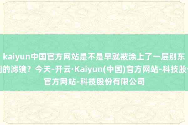 kaiyun中国官方网站是不是早就被涂上了一层别东说念主特制的滤镜?今天-开云·Kaiyun(中国)官方网站-科技股份有限公司