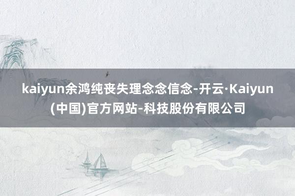 kaiyun余鸿纯丧失理念念信念-开云·Kaiyun(中国)官方网站-科技股份有限公司