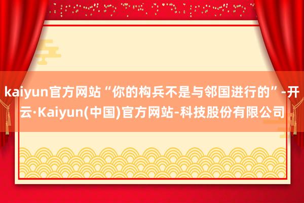 kaiyun官方网站“你的构兵不是与邻国进行的”-开云·Kaiyun(中国)官方网站-科技股份有限公司