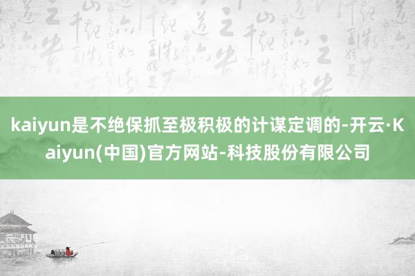 kaiyun是不绝保抓至极积极的计谋定调的-开云·Kaiyun(中国)官方网站-科技股份有限公司