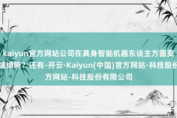 kaiyun官方网站公司在具身智能机器东谈主方面莫得介入的缠绵吗？还有-开云·Kaiyun(中国)官方网站-科技股份有限公司